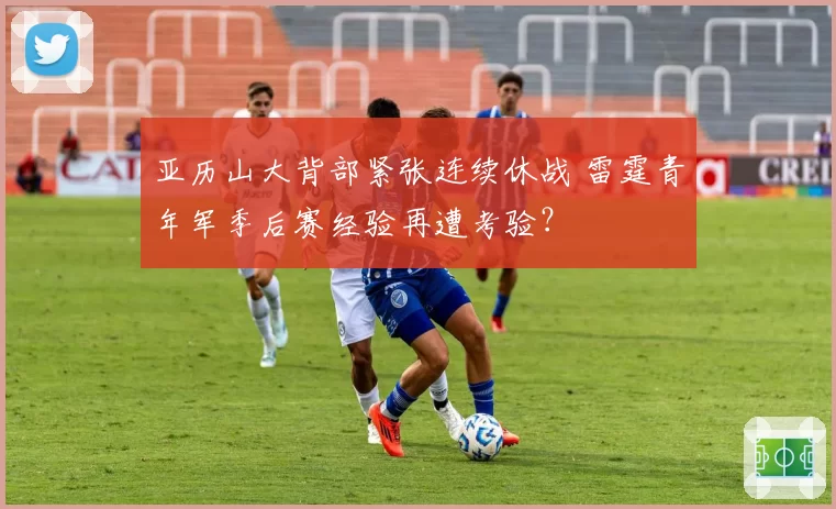 亚历山大背部紧张连续休战 雷霆青年军季后赛经验再遭考验？