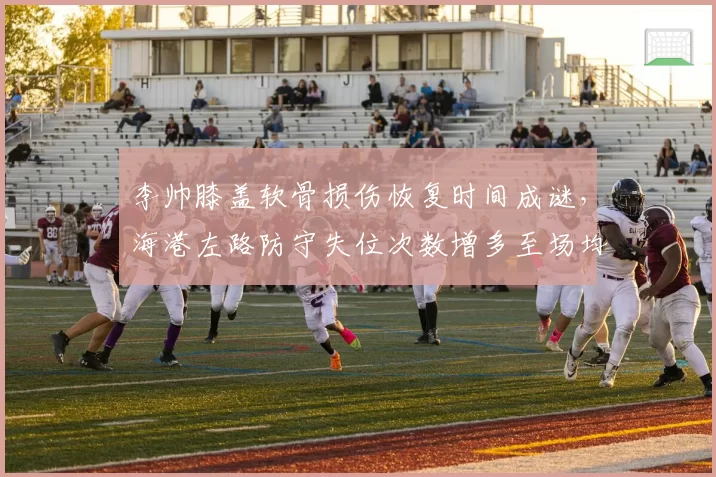 李帅膝盖软骨损伤恢复时间成谜,海港左路防守失位次数增多至场均4次