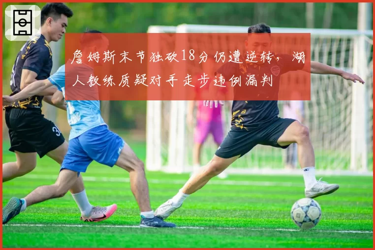 詹姆斯末节独砍18分仍遭逆转，湖人教练质疑对手走步违例漏判