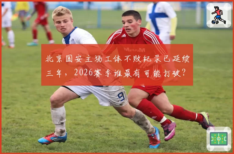 北京国安主场工体不败纪录已延续三年，2026赛季谁最有可能打破？