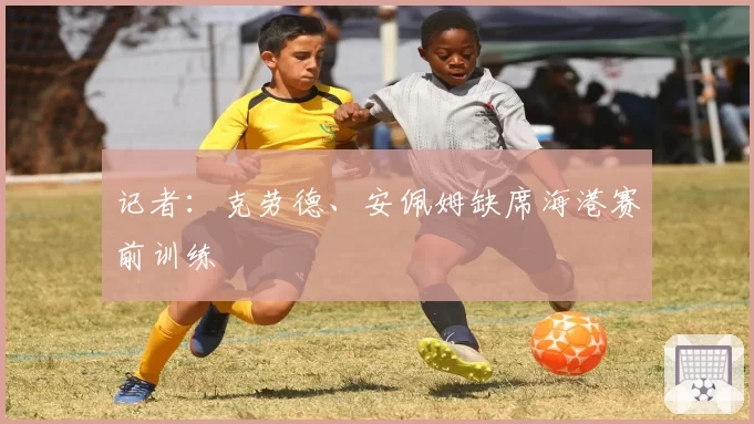 记者：克劳德、安佩姆缺席海港赛前训练