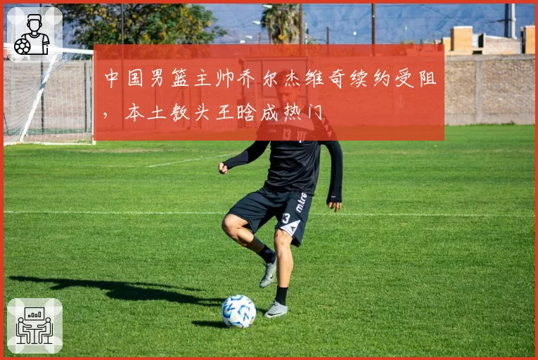 中国男篮主帅乔尔杰维奇续约受阻，本土教头王晗成热门