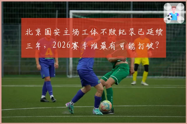 北京国安主场工体不败纪录已延续三年，2026赛季谁最有可能打破？