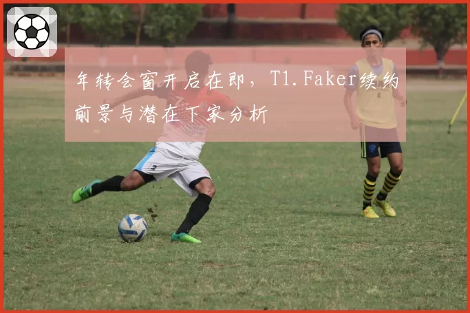 年转会窗开启在即,T1.Faker续约前景与潜在下家分析