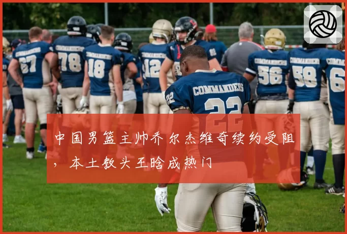 中国男篮主帅乔尔杰维奇续约受阻，本土教头王晗成热门