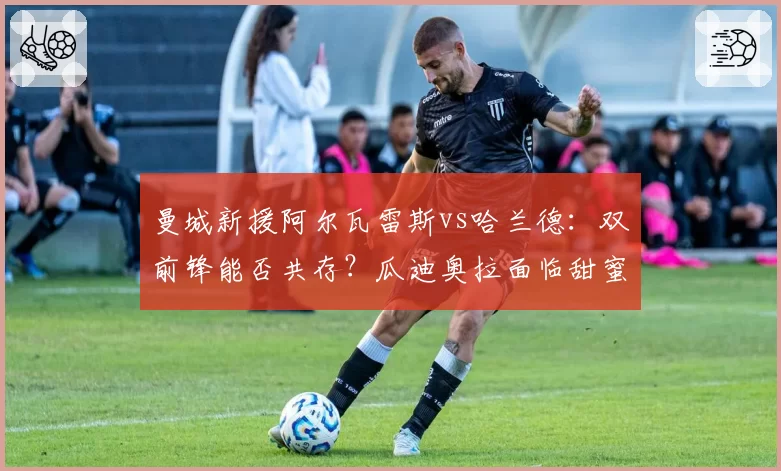 曼城新援阿尔瓦雷斯vs哈兰德:双前锋能否共存?瓜迪奥拉面临甜蜜烦恼