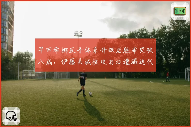 早田希娜反手体系升级后胜率突破八成,伊藤美诚快攻打法遭遇迭代压力