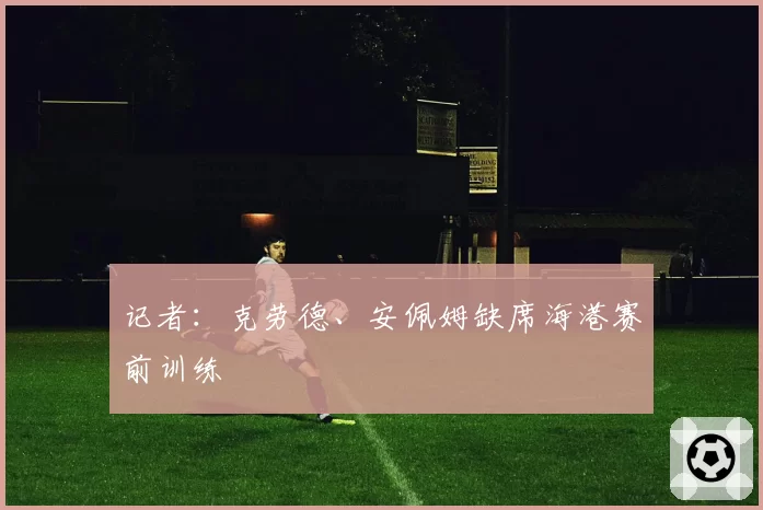 记者：克劳德、安佩姆缺席海港赛前训练