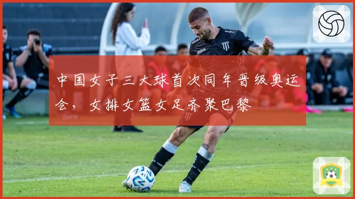 中国女子三大球首次同年晋级奥运会，女排女篮女足齐聚巴黎