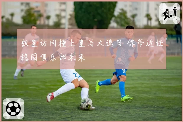教皇访问撞上皇马大选日 佛爷连任稳固俱乐部未来