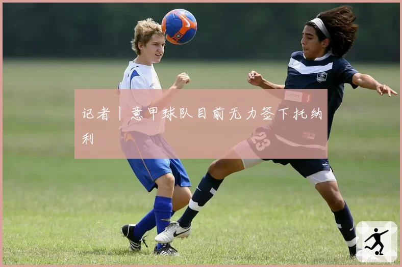记者丨意甲球队目前无力签下托纳利