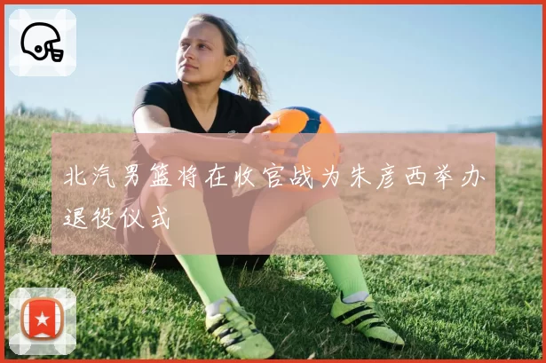 北汽男篮将在收官战为朱彦西举办退役仪式