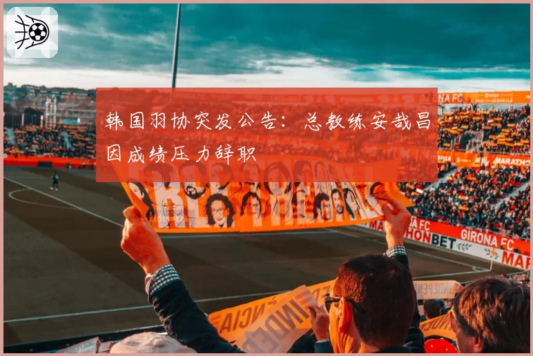 韩国羽协突发公告:总教练安哉昌因成绩压力辞职
