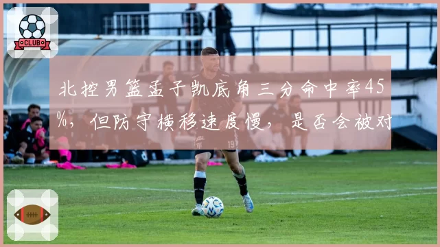 北控男篮孟子凯底角三分命中率45%，但防守横移速度慢，是否会被对手重点利用？