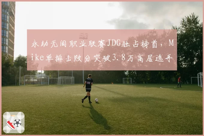 永劫无间职业联赛JDG独占榜首，Mike单排击败分突破3.8万高居选手榜第一