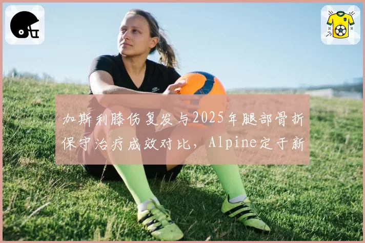 加斯利膝伤复发与2025年腿部骨折保守治疗成效对比，Alpine定于新加坡站前做最终评估