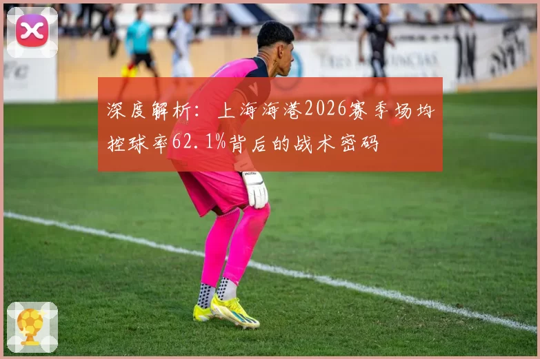 深度解析：上海海港2026赛季场均控球率62.1%背后的战术密码