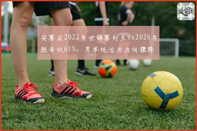安赛龙2022年世锦赛封王vs2026年胜率仅61%，男单统治力为何骤降