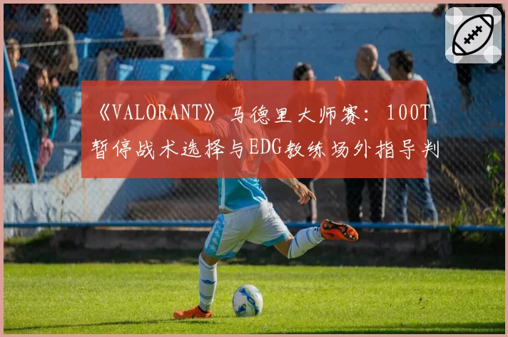 《VALORANT》马德里大师赛：100T暂停战术选择与EDG教练场外指导判罚对比