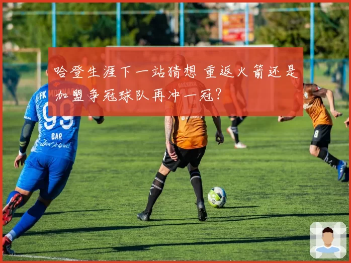 哈登生涯下一站猜想 重返火箭还是加盟争冠球队再冲一冠?