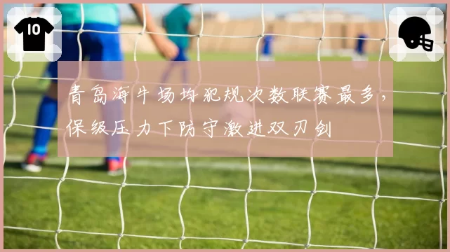 青岛海牛场均犯规次数联赛最多，保级压力下防守激进双刃剑