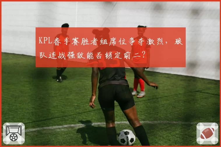 KPL春季赛胜者组席位争夺激烈，狼队连战强敌能否锁定前二？