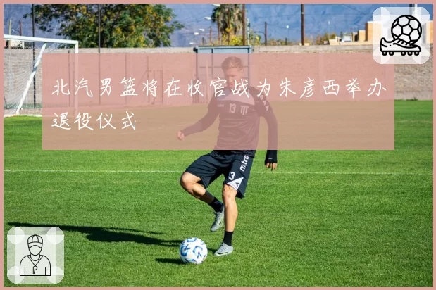 北汽男篮将在收官战为朱彦西举办退役仪式