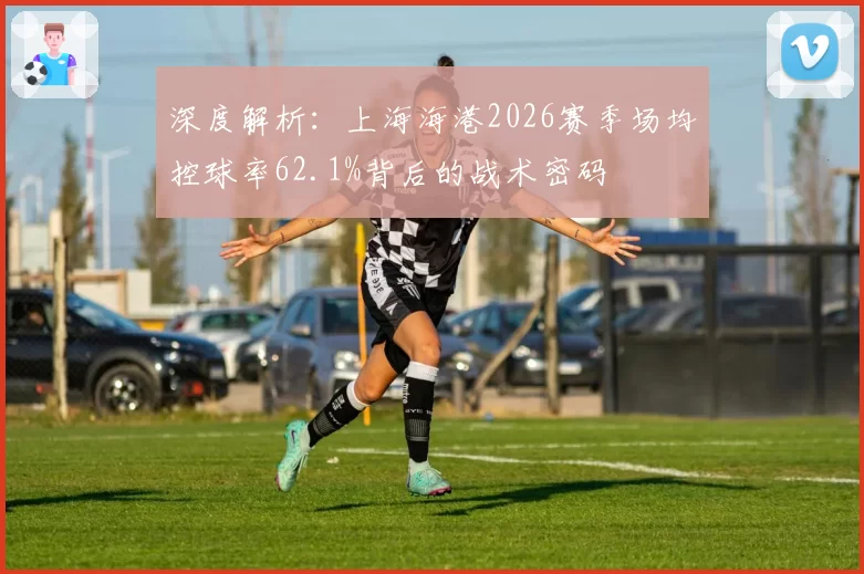 深度解析：上海海港2026赛季场均控球率62.1%背后的战术密码