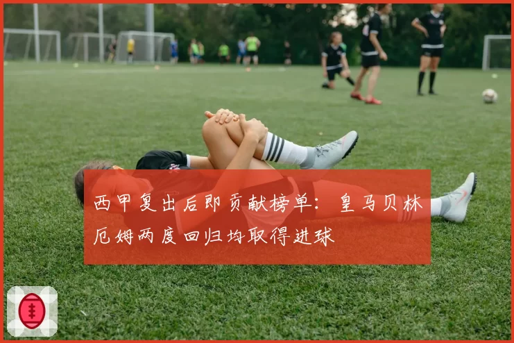 西甲复出后即贡献榜单：皇马贝林厄姆两度回归均取得进球