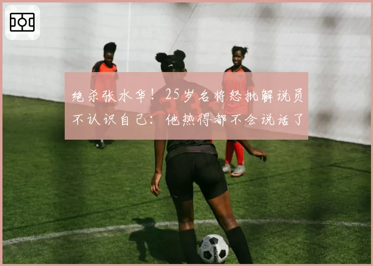 绝杀张水华!25岁名将怒批解说员不认识自己:他热得都不会说话了