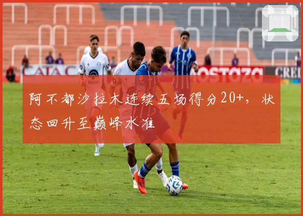 阿不都沙拉木连续五场得分20+，状态回升至巅峰水准