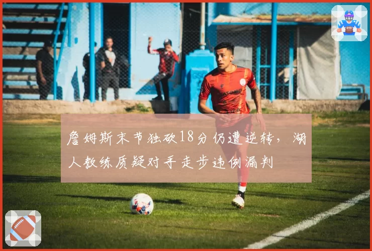 詹姆斯末节独砍18分仍遭逆转，湖人教练质疑对手走步违例漏判