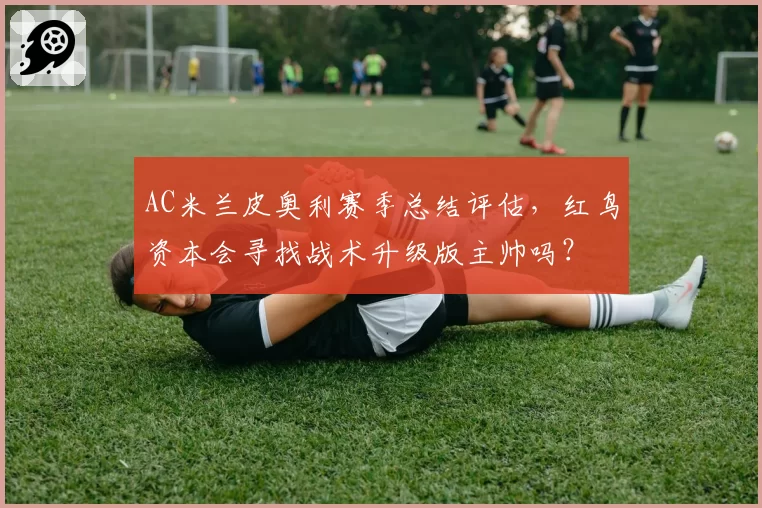 AC米兰皮奥利赛季总结评估，红鸟资本会寻找战术升级版主帅吗？