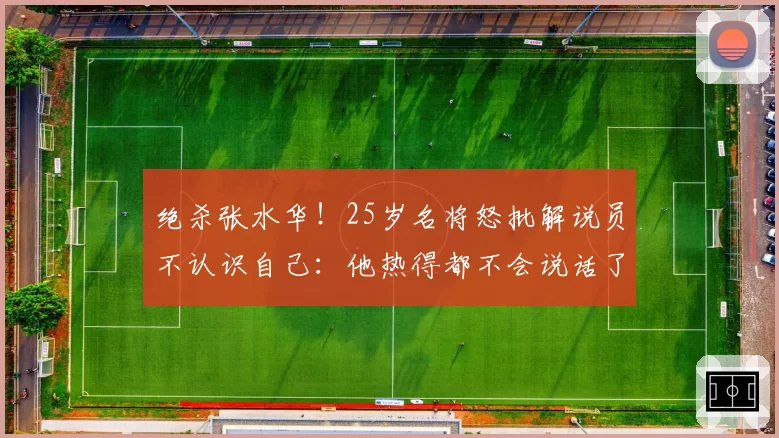 绝杀张水华!25岁名将怒批解说员不认识自己:他热得都不会说话了