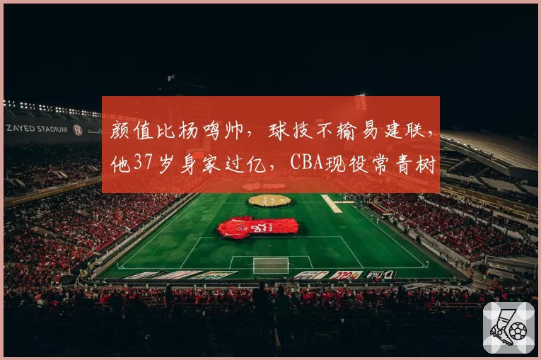 颜值比杨鸣帅，球技不输易建联，他37岁身家过亿，CBA现役常青树