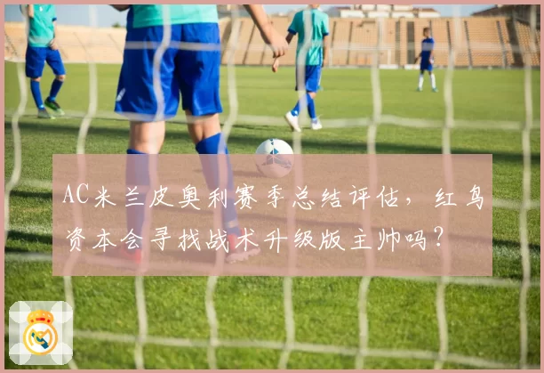 AC米兰皮奥利赛季总结评估，红鸟资本会寻找战术升级版主帅吗？