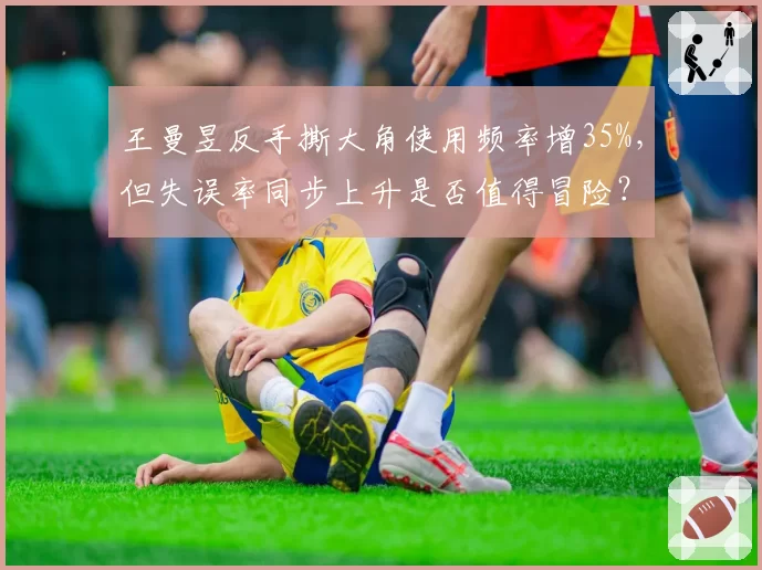 王曼昱反手撕大角使用频率增35%，但失误率同步上升是否值得冒险？
