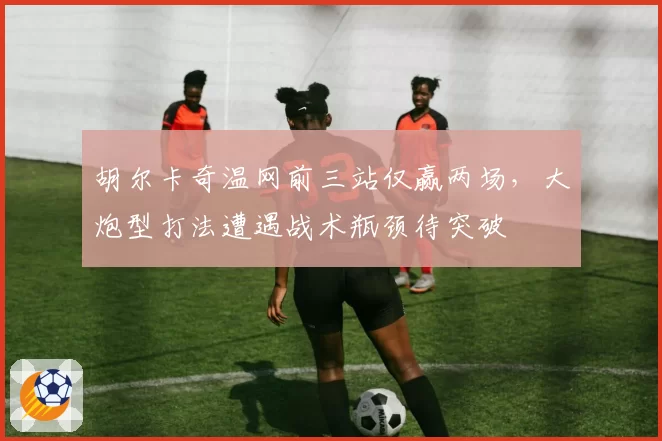 胡尔卡奇温网前三站仅赢两场,大炮型打法遭遇战术瓶颈待突破