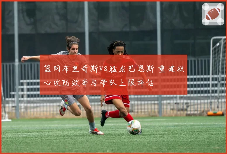 篮网布里奇斯vs猛龙巴恩斯 重建核心攻防效率与带队上限评估