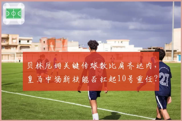 贝林厄姆关键传球数比肩齐达内，皇马中场新核能否扛起10号重任？