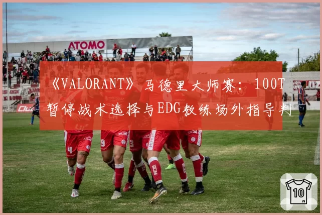 《VALORANT》马德里大师赛：100T暂停战术选择与EDG教练场外指导判罚对比