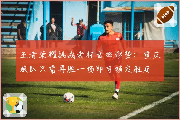 王者荣耀挑战者杯晋级形势：重庆狼队只需再胜一场即可锁定胜局