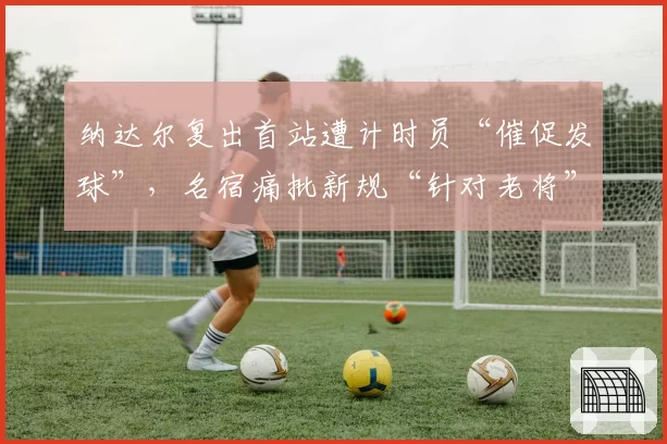 纳达尔复出首站遭计时员“催促发球”，名宿痛批新规“针对老将”