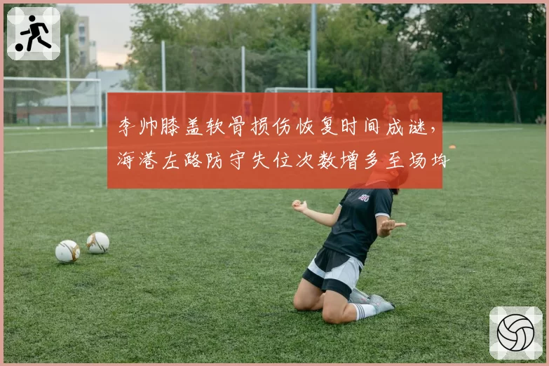李帅膝盖软骨损伤恢复时间成谜,海港左路防守失位次数增多至场均4次