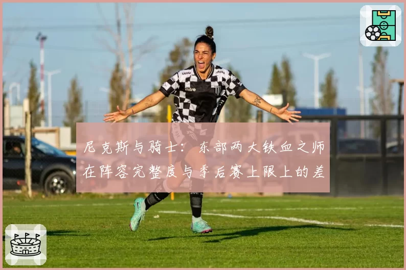 尼克斯与骑士：东部两大铁血之师在阵容完整度与季后赛上限上的差异