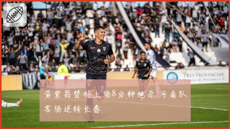 黄紫昌替补上场8分钟绝杀 河南队客场逆转长春