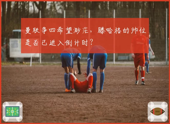 曼联争四希望渺茫，滕哈格的帅位是否已进入倒计时？