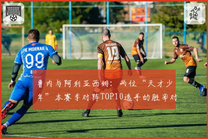 鲁内与阿利亚西姆：两位“天才少年”本赛季对阵TOP10选手的胜率对比