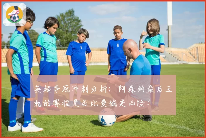 英超争冠冲刺分析:阿森纳最后五轮的赛程是否比曼城更凶险?