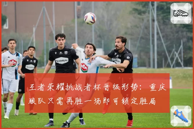 王者荣耀挑战者杯晋级形势：重庆狼队只需再胜一场即可锁定胜局